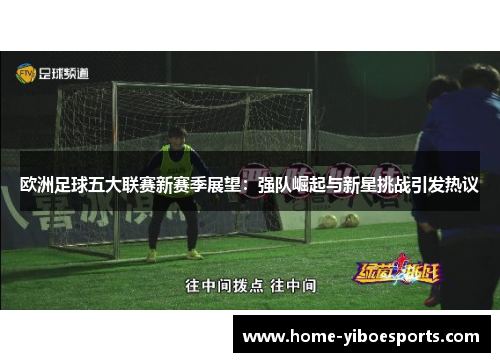 欧洲足球五大联赛新赛季展望：强队崛起与新星挑战引发热议