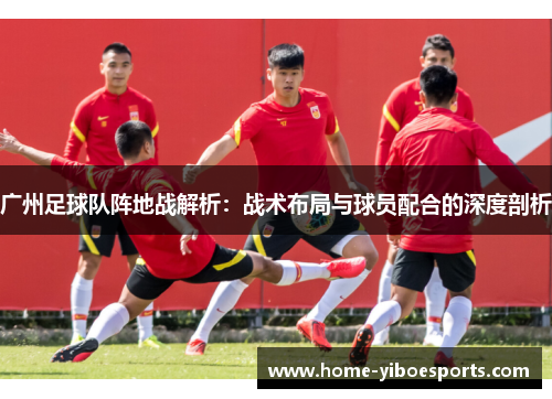 广州足球队阵地战解析：战术布局与球员配合的深度剖析