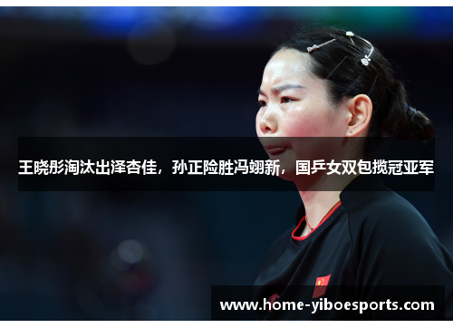 王晓彤淘汰出泽杏佳，孙正险胜冯翊新，国乒女双包揽冠亚军